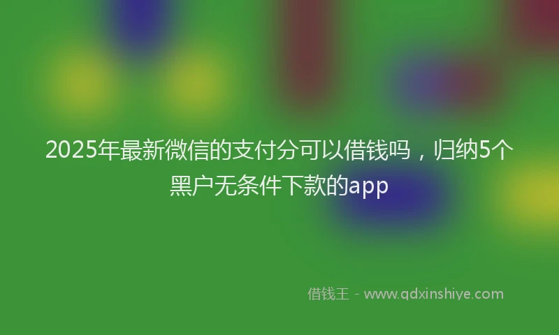 2025年最新微信的支付分可以借钱吗，归纳5个黑户无条件下款的app