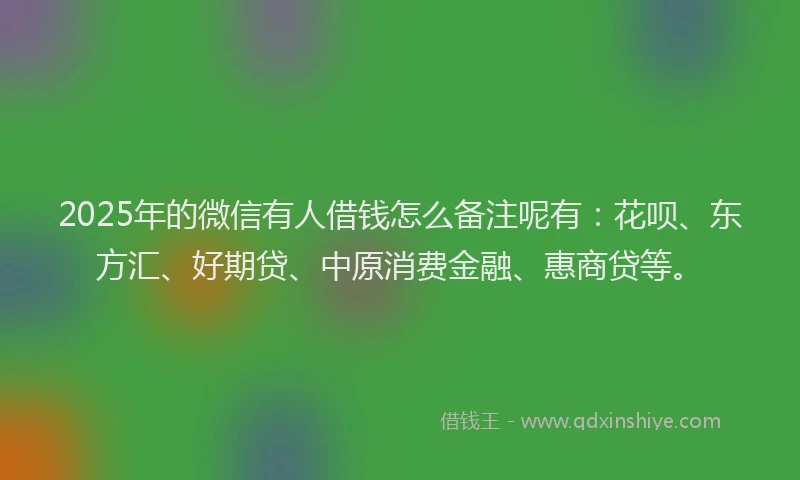 2025年的微信有人借钱怎么备注呢有：花呗、东方汇、好期贷、中原消费金融、惠商贷等。