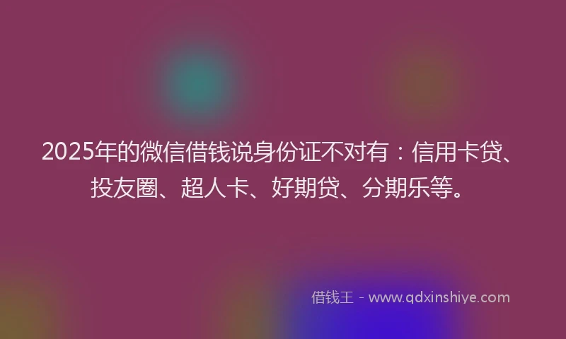 2025年的微信借钱说身份证不对有：信用卡贷、投友圈、超人卡、好期贷、分期乐等。