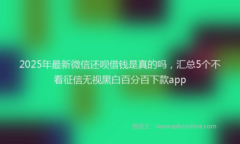 2025年最新微信还呗借钱是真的吗，汇总5个不看征信无视黑白百分百下款app