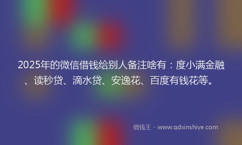 2025年的微信借钱给别人备注啥有：度小满金融、读秒贷、滴水贷、安逸花、百度有钱花等。