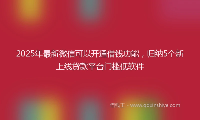 2025年最新微信可以开通借钱功能，归纳5个新上线贷款平台门槛低软件