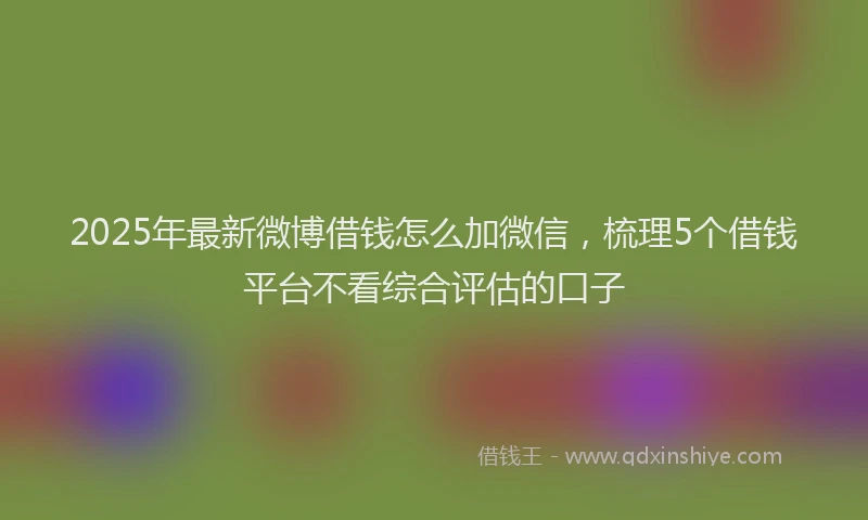 2025年最新微博借钱怎么加微信，梳理5个借钱平台不看综合评估的口子