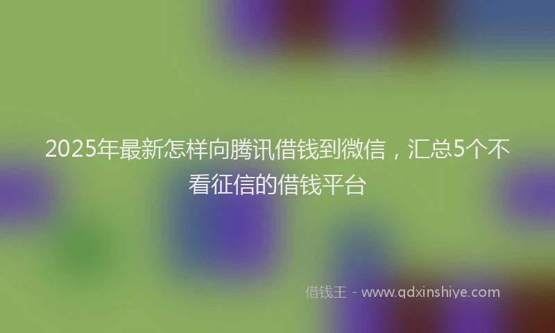 2025年最新怎样向腾讯借钱到微信，汇总5个不看征信的借钱平台