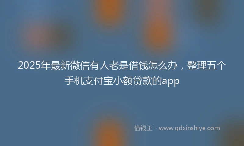 2025年最新微信有人老是借钱怎么办，整理五个手机支付宝小额贷款的app