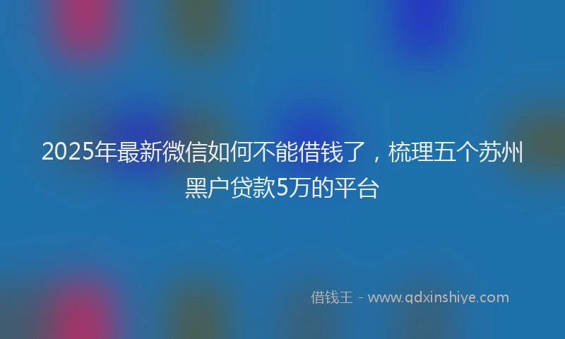 2025年最新微信如何不能借钱了，梳理五个苏州黑户贷款5万的平台