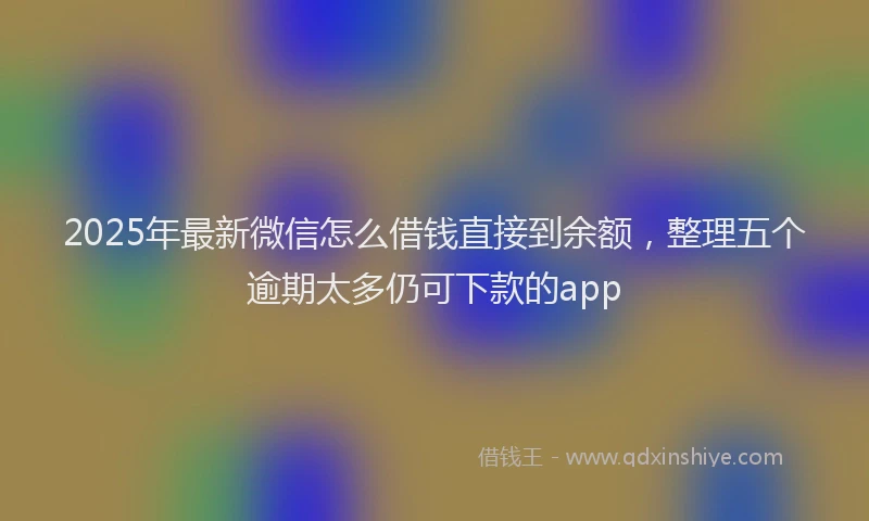 2025年最新微信怎么借钱直接到余额，整理五个逾期太多仍可下款的app