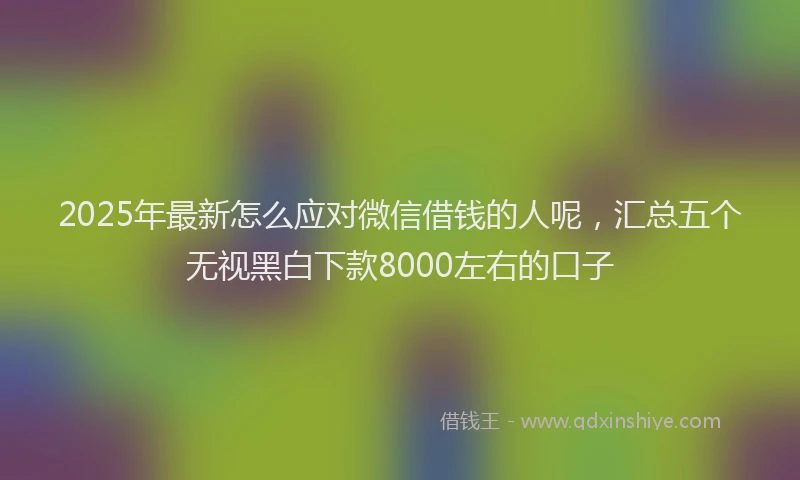 2025年最新怎么应对微信借钱的人呢，汇总五个无视黑白下款8000左右的口子