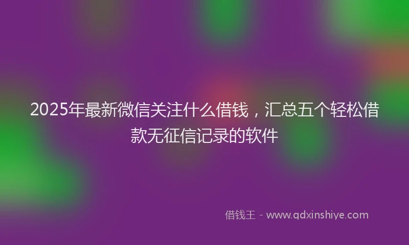 2025年最新微信关注什么借钱，汇总五个轻松借款无征信记录的软件