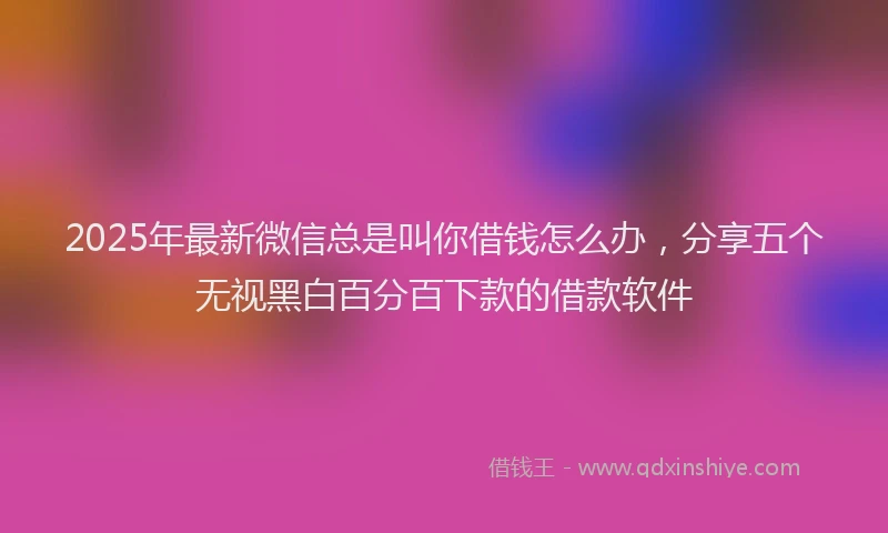 2025年最新微信总是叫你借钱怎么办，分享五个无视黑白百分百下款的借款软件