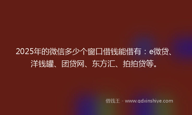 2025年的微信多少个窗口借钱能借有：e微贷、洋钱罐、团贷网、东方汇、拍拍贷等。