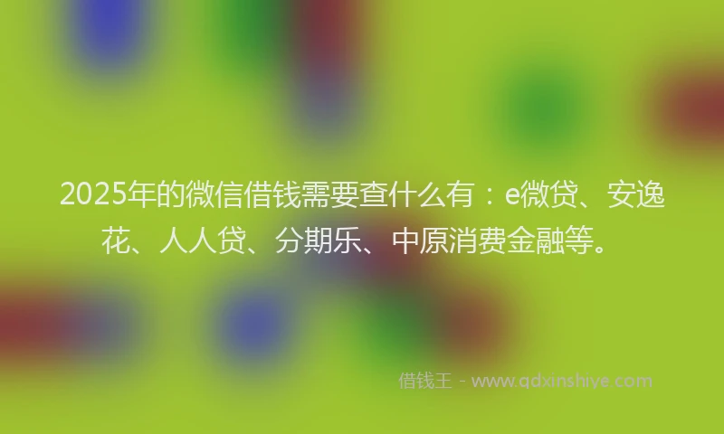 2025年的微信借钱需要查什么有：e微贷、安逸花、人人贷、分期乐、中原消费金融等。
