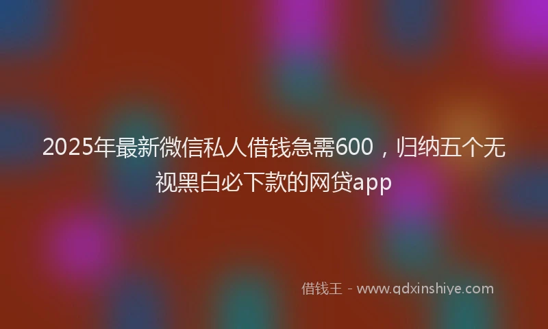 2025年最新微信私人借钱急需600，归纳五个无视黑白必下款的网贷app