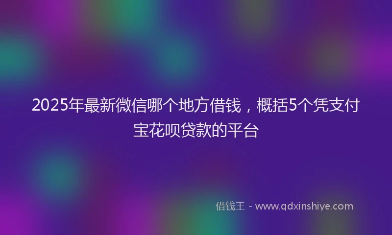 2025年最新微信哪个地方借钱，概括5个凭支付宝花呗贷款的平台