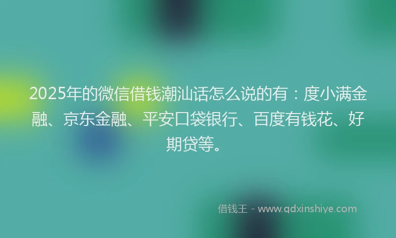 2025年的微信借钱潮汕话怎么说的有：度小满金融、京东金融、平安口袋银行、百度有钱花、好期贷等。