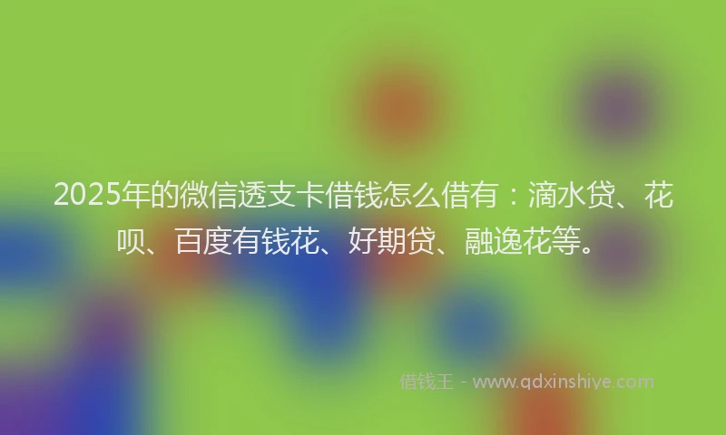 2025年的微信透支卡借钱怎么借有：滴水贷、花呗、百度有钱花、好期贷、融逸花等。