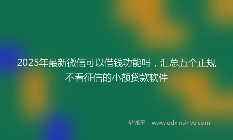 2025年最新微信可以借钱功能吗，汇总五个正规不看征信的小额贷款软件