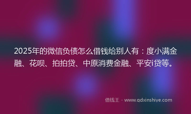 2025年的微信负债怎么借钱给别人有：度小满金融、花呗、拍拍贷、中原消费金融、平安i贷等。