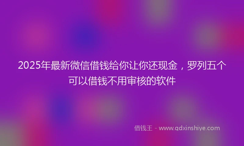 2025年最新微信借钱给你让你还现金，罗列五个可以借钱不用审核的软件