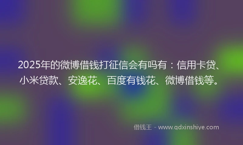 2025年的微博借钱打征信会有吗有：信用卡贷、小米贷款、安逸花、百度有钱花、微博借钱等。