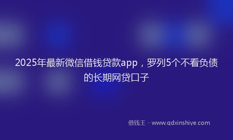2025年最新微信借钱贷款app，罗列5个不看负债的长期网贷口子
