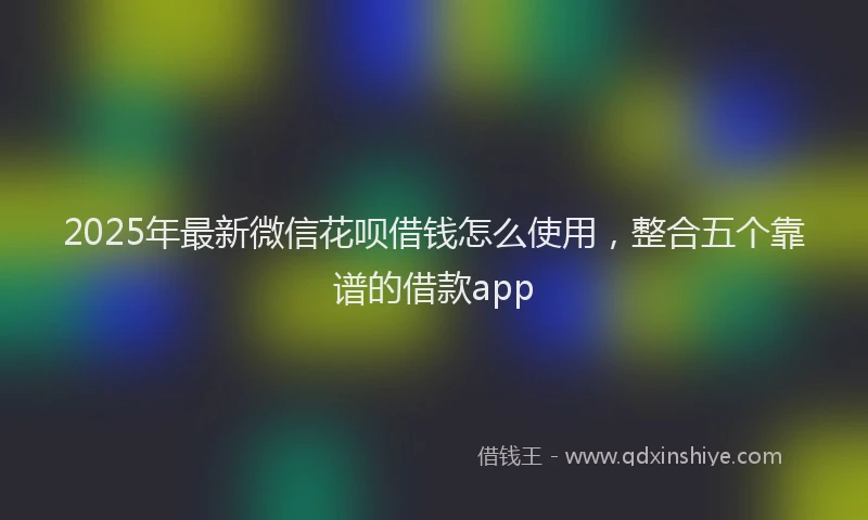 2025年最新微信花呗借钱怎么使用，整合五个靠谱的借款app