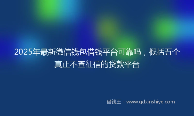 2025年最新微信钱包借钱平台可靠吗，概括五个真正不查征信的贷款平台