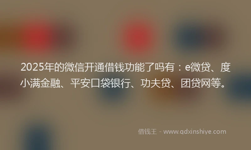 2025年的微信开通借钱功能了吗有：e微贷、度小满金融、平安口袋银行、功夫贷、团贷网等。