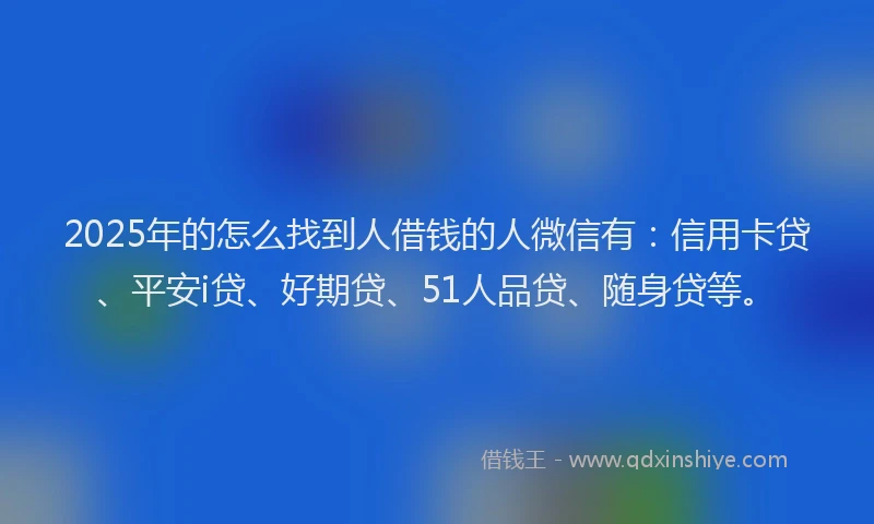 2025年的怎么找到人借钱的人微信有：信用卡贷、平安i贷、好期贷、51人品贷、随身贷等。