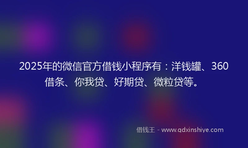 2025年的微信官方借钱小程序有：洋钱罐、360借条、你我贷、好期贷、微粒贷等。