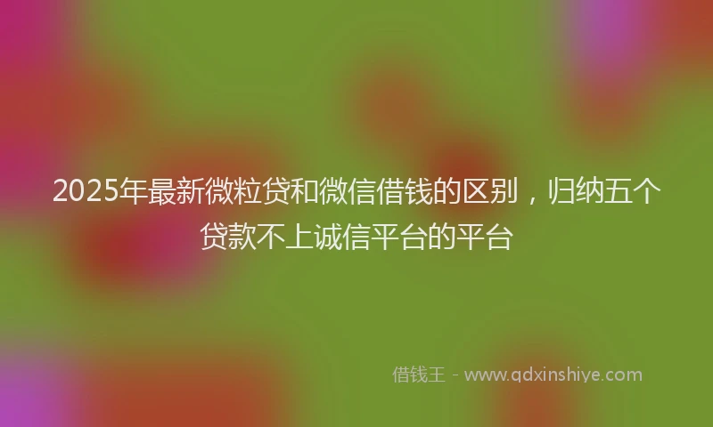2025年最新微粒贷和微信借钱的区别，归纳五个贷款不上诚信平台的平台