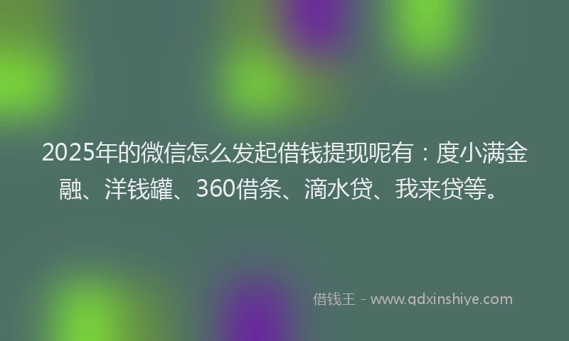 2025年的微信怎么发起借钱提现呢有：度小满金融、洋钱罐、360借条、滴水贷、我来贷等。