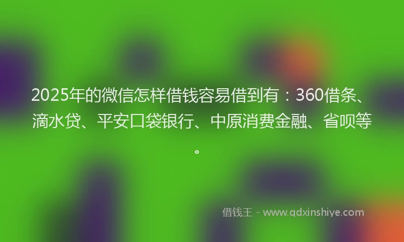 2025年的微信怎样借钱容易借到有：360借条、滴水贷、平安口袋银行、中原消费金融、省呗等。
