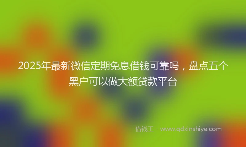 2025年最新微信定期免息借钱可靠吗，盘点五个黑户可以做大额贷款平台
