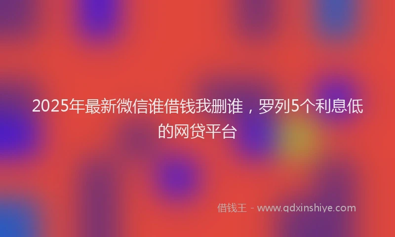 2025年最新微信谁借钱我删谁，罗列5个利息低的网贷平台