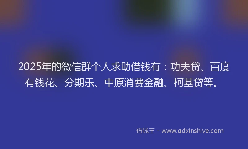 2025年的微信群个人求助借钱有：功夫贷、百度有钱花、分期乐、中原消费金融、柯基贷等。