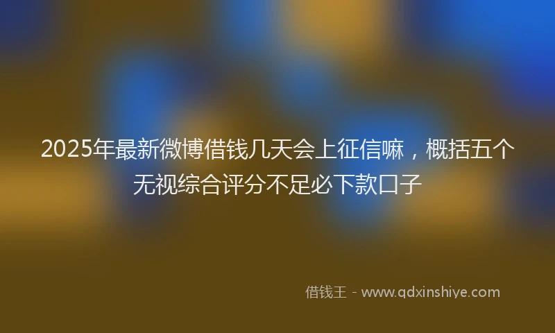 2025年最新微博借钱几天会上征信嘛，概括五个无视综合评分不足必下款口子