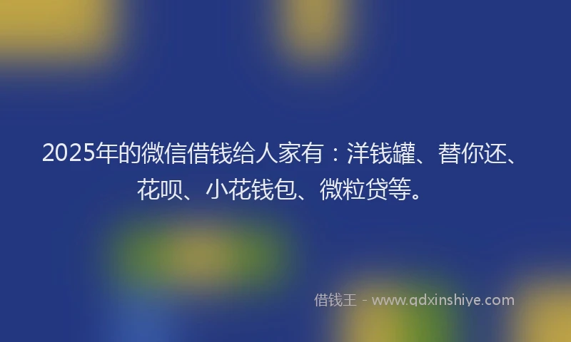 2025年的微信借钱给人家有：洋钱罐、替你还、花呗、小花钱包、微粒贷等。