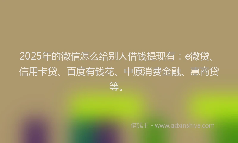 2025年的微信怎么给别人借钱提现有：e微贷、信用卡贷、百度有钱花、中原消费金融、惠商贷等。