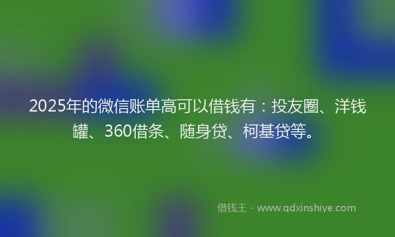 2025年的微信账单高可以借钱有：投友圈、洋钱罐、360借条、随身贷、柯基贷等。