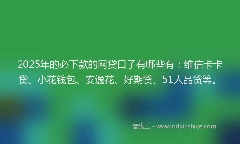 2025年的必下款的网贷口子有哪些有：维信卡卡贷、小花钱包、安逸花、好期贷、51人品贷等。