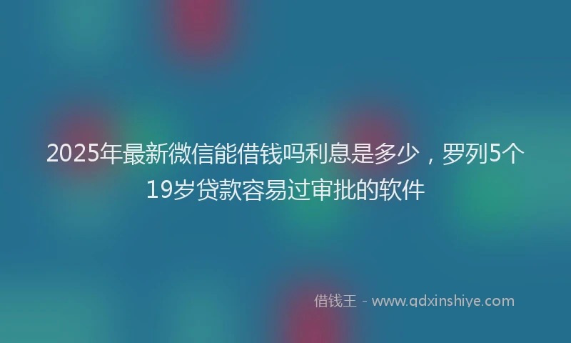 2025年最新微信能借钱吗利息是多少，罗列5个19岁贷款容易过审批的软件