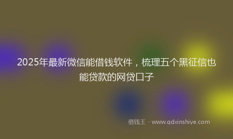 2025年最新微信能借钱软件，梳理五个黑征信也能贷款的网贷口子