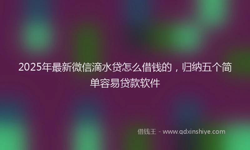 2025年最新微信滴水贷怎么借钱的，归纳五个简单容易贷款软件