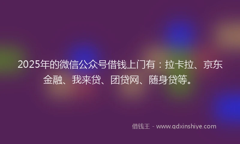 2025年的微信公众号借钱上门有：拉卡拉、京东金融、我来贷、团贷网、随身贷等。