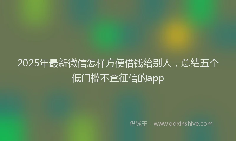 2025年最新微信怎样方便借钱给别人，总结五个低门槛不查征信的app