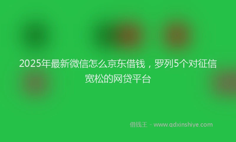 2025年最新微信怎么京东借钱，罗列5个对征信宽松的网贷平台