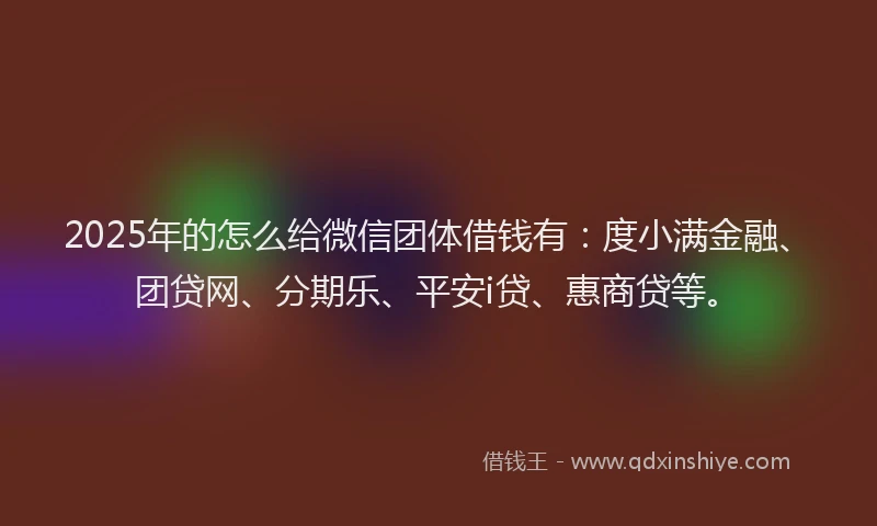 2025年的怎么给微信团体借钱有：度小满金融、团贷网、分期乐、平安i贷、惠商贷等。