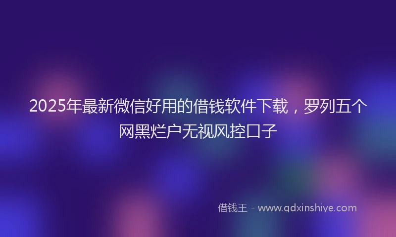 2025年最新微信好用的借钱软件下载，罗列五个网黑烂户无视风控口子
