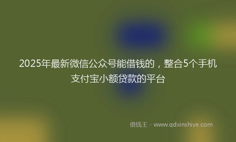 2025年最新微信公众号能借钱的，整合5个手机支付宝小额贷款的平台